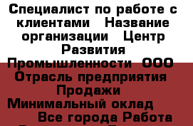 Специалист по работе с клиентами › Название организации ­ Центр Развития Промышленности, ООО › Отрасль предприятия ­ Продажи › Минимальный оклад ­ 22 000 - Все города Работа » Вакансии   . Тверская обл.,Нелидово г.